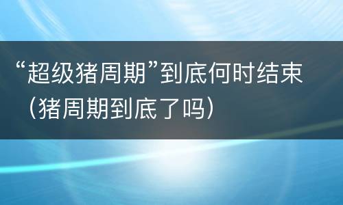 “超级猪周期”到底何时结束（猪周期到底了吗）