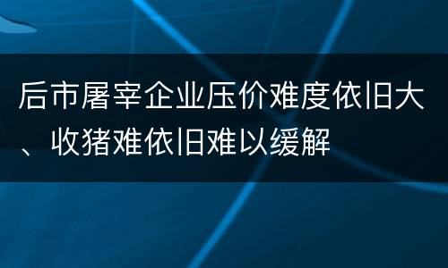 后市屠宰企业压价难度依旧大、收猪难依旧难以缓解