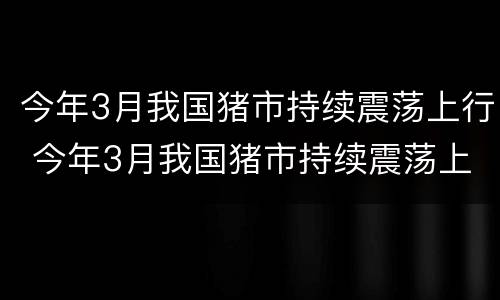 今年3月我国猪市持续震荡上行 今年3月我国猪市持续震荡上行