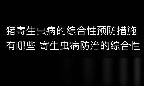 猪寄生虫病的综合性预防措施有哪些 寄生虫病防治的综合性措施是
