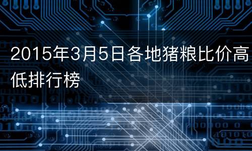 2015年3月5日各地猪粮比价高低排行榜