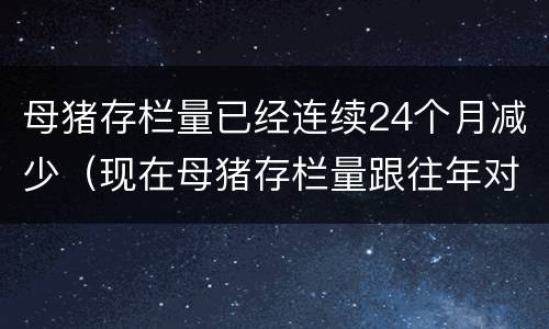 母猪存栏量已经连续24个月减少（现在母猪存栏量跟往年对比）