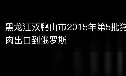 黑龙江双鸭山市2015年第5批猪肉出口到俄罗斯