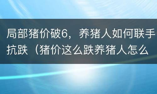 局部猪价破6，养猪人如何联手抗跌（猪价这么跌养猪人怎么办）