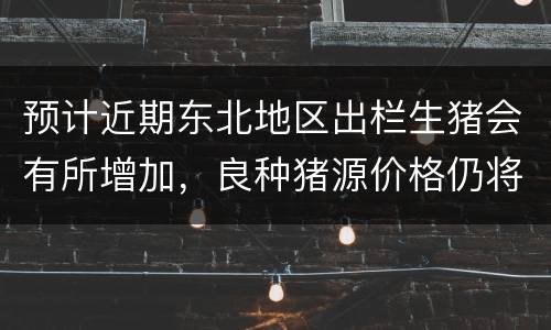 预计近期东北地区出栏生猪会有所增加，良种猪源价格仍将上涨