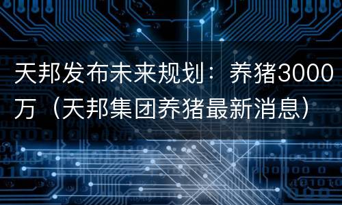 天邦发布未来规划：养猪3000万（天邦集团养猪最新消息）