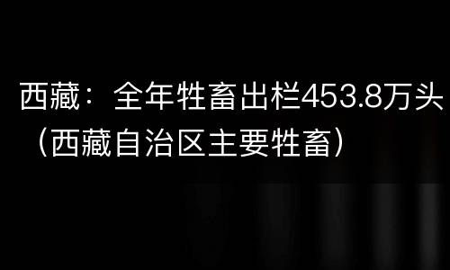 西藏：全年牲畜出栏453.8万头（西藏自治区主要牲畜）