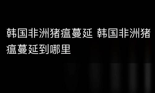 韩国非洲猪瘟蔓延 韩国非洲猪瘟蔓延到哪里