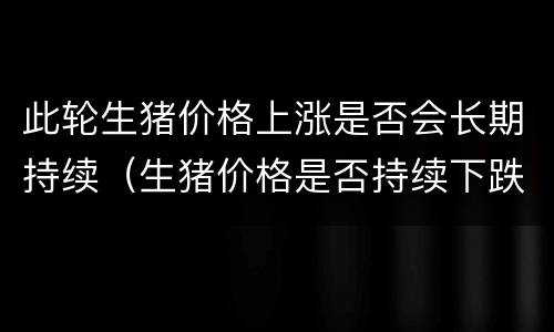 此轮生猪价格上涨是否会长期持续（生猪价格是否持续下跌）