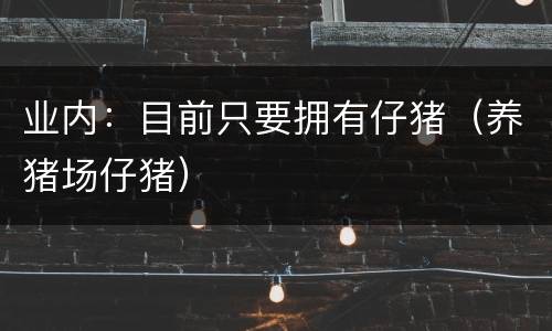 业内：目前只要拥有仔猪（养猪场仔猪）