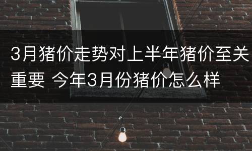 3月猪价走势对上半年猪价至关重要 今年3月份猪价怎么样