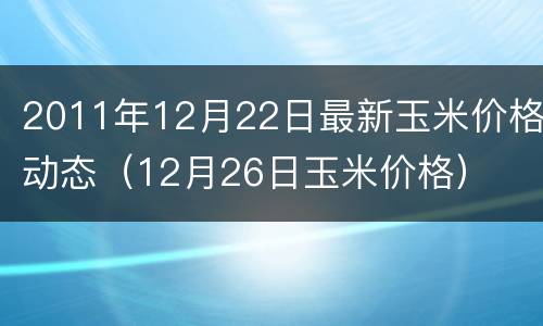 2011年12月22日最新玉米价格动态（12月26日玉米价格）