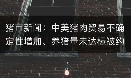 猪市新闻：中美猪肉贸易不确定性增加、养猪量未达标被约谈、10大