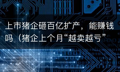 上市猪企砸百亿扩产，能赚钱吗（猪企上个月“越卖越亏” 顺势去产能还是逆势扩产?）