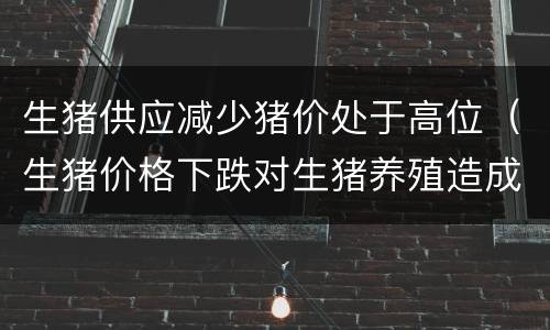 生猪供应减少猪价处于高位（生猪价格下跌对生猪养殖造成的影响）