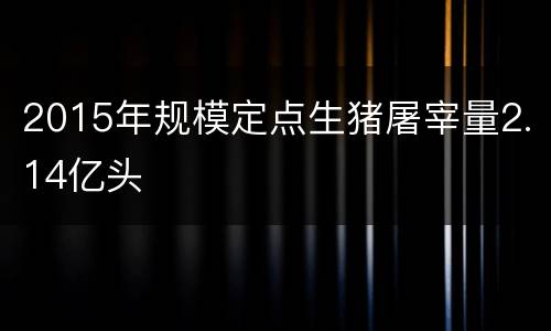 2015年规模定点生猪屠宰量2.14亿头