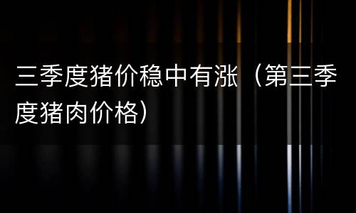 三季度猪价稳中有涨（第三季度猪肉价格）