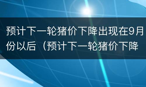 预计下一轮猪价下降出现在9月份以后（预计下一轮猪价下降出现在9月份以后吗）