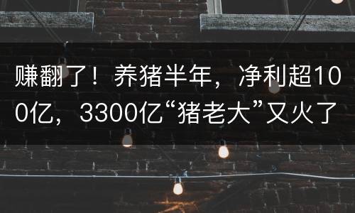 赚翻了！养猪半年，净利超100亿，3300亿“猪老大”又火了