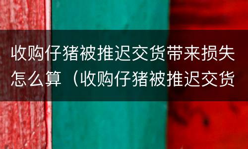 收购仔猪被推迟交货带来损失怎么算（收购仔猪被推迟交货带来损失怎么算利润）