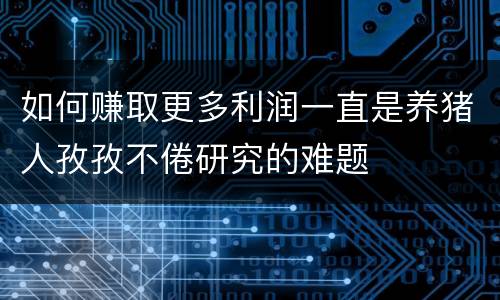 如何赚取更多利润一直是养猪人孜孜不倦研究的难题