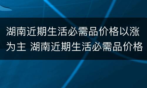 湖南近期生活必需品价格以涨为主 湖南近期生活必需品价格以涨为主的原因