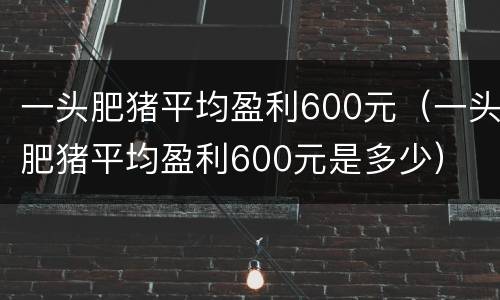 一头肥猪平均盈利600元（一头肥猪平均盈利600元是多少）