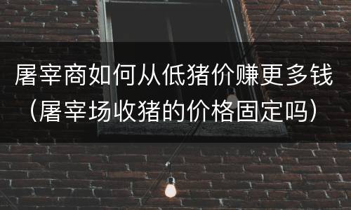 屠宰商如何从低猪价赚更多钱（屠宰场收猪的价格固定吗）