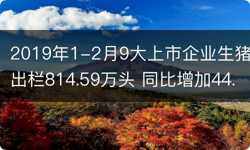 2019年1-2月9大上市企业生猪出栏814.59万头 同比增加44.15%