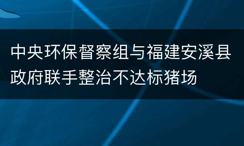 中央环保督察组与福建安溪县政府联手整治不达标猪场