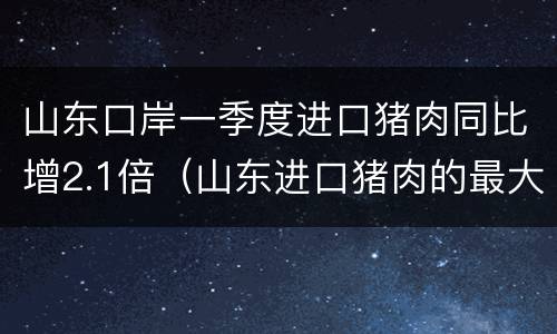 山东口岸一季度进口猪肉同比增2.1倍（山东进口猪肉的最大的批发商）
