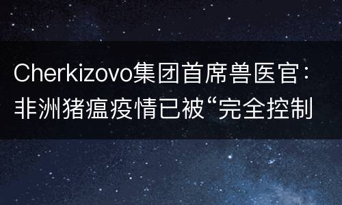 Cherkizovo集团首席兽医官：非洲猪瘟疫情已被“完全控制”