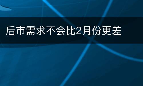 后市需求不会比2月份更差