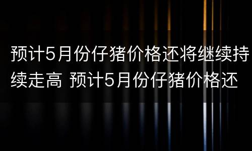 预计5月份仔猪价格还将继续持续走高 预计5月份仔猪价格还将继续持续走高的原因