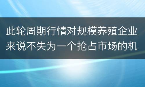 此轮周期行情对规模养殖企业来说不失为一个抢占市场的机会