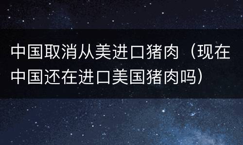 中国取消从美进口猪肉（现在中国还在进口美国猪肉吗）