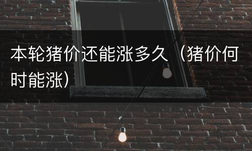 本轮猪价还能涨多久（猪价何时能涨）