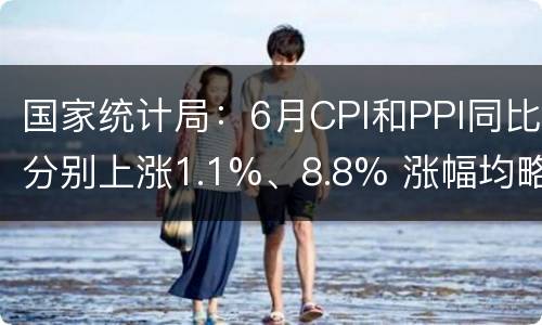 国家统计局：6月CPI和PPI同比分别上涨1.1%、8.8% 涨幅均略有回落
