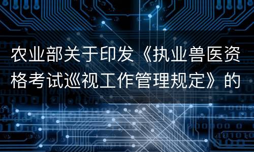 农业部关于印发《执业兽医资格考试巡视工作管理规定》的通知