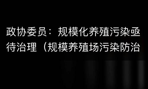 政协委员：规模化养殖污染亟待治理（规模养殖场污染防治条例）