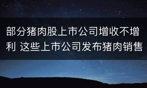 部分猪肉股上市公司增收不增利 这些上市公司发布猪肉销售情况:年末销量下降、收入增