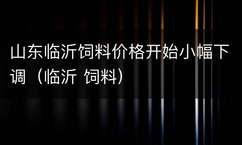 山东临沂饲料价格开始小幅下调（临沂 饲料）