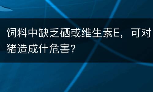 饲料中缺乏硒或维生素E，可对猪造成什危害？