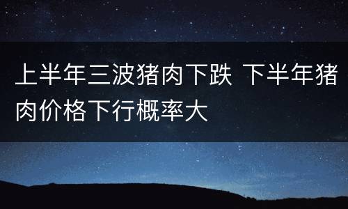 上半年三波猪肉下跌 下半年猪肉价格下行概率大