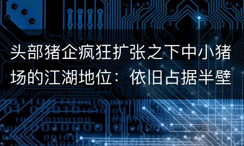 头部猪企疯狂扩张之下中小猪场的江湖地位：依旧占据半壁江山