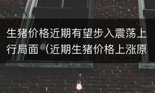 生猪价格近期有望步入震荡上行局面（近期生猪价格上涨原因）