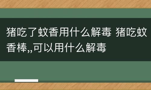猪吃了蚊香用什么解毒 猪吃蚊香棒,,可以用什么解毒