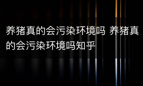 养猪真的会污染环境吗 养猪真的会污染环境吗知乎