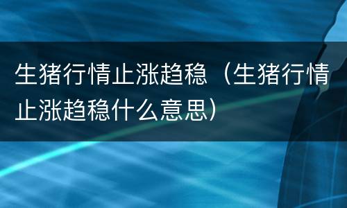 生猪行情止涨趋稳（生猪行情止涨趋稳什么意思）