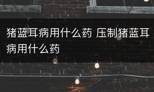 猪蓝耳病用什么药 压制猪蓝耳病用什么药